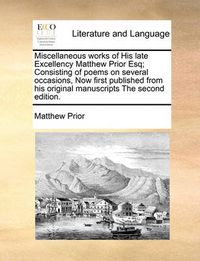 Cover image for Miscellaneous Works of His Late Excellency Matthew Prior Esq; Consisting of Poems on Several Occasions, Now First Published from His Original Manuscripts the Second Edition.