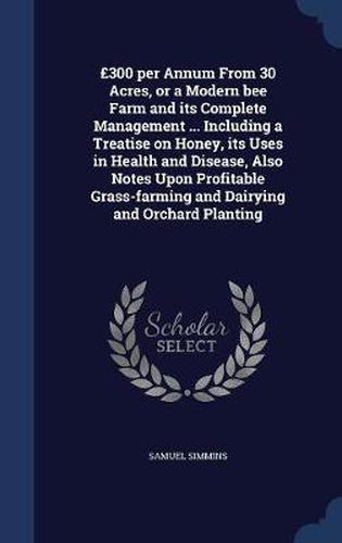 Cover image for ï¿½300 Per Annum from 30 Acres, or a Modern Bee Farm and Its Complete Management ... Including a Treatise on Honey, Its Uses in Health and Disease, Also Notes Upon Profitable Grass-Farming and Dairying and Orchard Planting