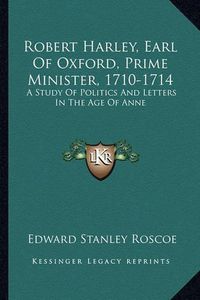 Cover image for Robert Harley, Earl of Oxford, Prime Minister, 1710-1714: A Study of Politics and Letters in the Age of Anne