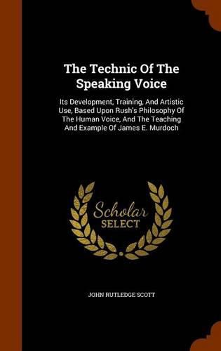 The Technic of the Speaking Voice: Its Development, Training, and Artistic Use, Based Upon Rush's Philosophy of the Human Voice, and the Teaching and Example of James E. Murdoch