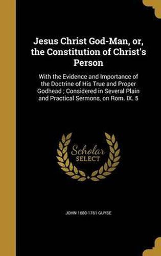 Jesus Christ God-Man, Or, the Constitution of Christ's Person: With the Evidence and Importance of the Doctrine of His True and Proper Godhead; Considered in Several Plain and Practical Sermons, on ROM. IX. 5