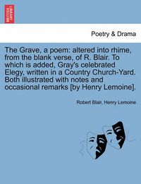 Cover image for The Grave, a Poem: Altered Into Rhime, from the Blank Verse, of R. Blair. to Which Is Added, Gray's Celebrated Elegy, Written in a Country Church-Yard. Both Illustrated with Notes and Occasional Remarks [By Henry Lemoine].