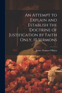 Cover image for An Attempt to Explain and Establish the Doctrine of Justification by Faith Only, 10 Sermons