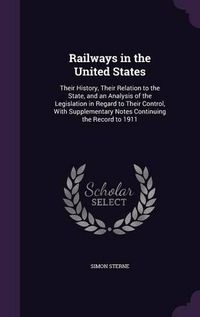 Cover image for Railways in the United States: Their History, Their Relation to the State, and an Analysis of the Legislation in Regard to Their Control, with Supplementary Notes Continuing the Record to 1911