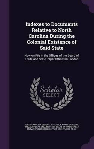 Cover image for Indexes to Documents Relative to North Carolina During the Colonial Existence of Said State: Now on File in the Offices of the Board of Trade and State Paper Offices in London