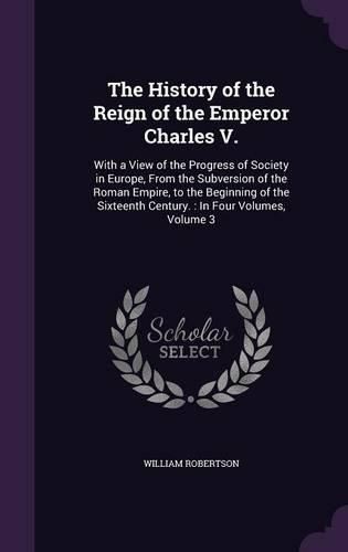Cover image for The History of the Reign of the Emperor Charles V.: With a View of the Progress of Society in Europe, from the Subversion of the Roman Empire, to the Beginning of the Sixteenth Century.: In Four Volumes, Volume 3