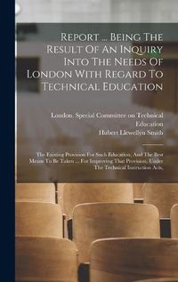 Cover image for Report ... Being The Result Of An Inquiry Into The Needs Of London With Regard To Technical Education