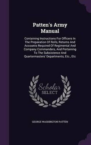 Cover image for Patten's Army Manual: Containing Instructions for Officers in the Preparation of Rolls, Returns and Accounts Required of Regimental and Company Commanders, and Pertaining to the Subsistence and Quartermasters' Departments, Etc., Etc