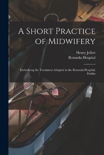 Cover image for A Short Practice of Midwifery [electronic Resource]: Embodying the Treatment Adopted in the Rotunda Hospital, Dublin