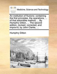 Cover image for An Institution of Fluxions: Containing the First Principles, the Operations, ... of That Admirable Method; ... by Humphry Ditton, ... the Second Edition, Revised, Corrected, and Improv'd, by John Clarke, ...