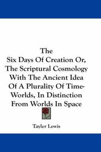 Cover image for The Six Days of Creation Or, the Scriptural Cosmology with the Ancient Idea of a Plurality of Time-Worlds, in Distinction from Worlds in Space