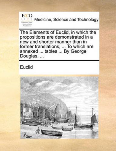 Cover image for The Elements of Euclid, in Which the Propositions Are Demonstrated in a New and Shorter Manner Than in Former Translations, ... to Which Are Annexed ... Tables ... by George Douglas, ...