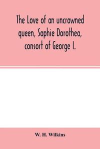 Cover image for The love of an uncrowned queen, Sophie Dorothea, consort of George I.: and her correspondence with Philip Christopher Count Ko&#776;nigsmarck (now first published from the originals)