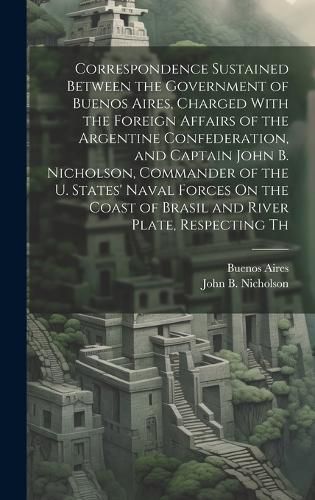 Correspondence Sustained Between the Government of Buenos Aires, Charged With the Foreign Affairs of the Argentine Confederation, and Captain John B. Nicholson, Commander of the U. States' Naval Forces On the Coast of Brasil and River Plate, Respecting Th