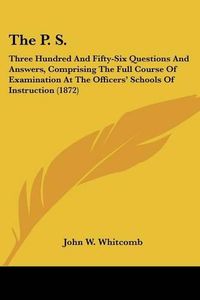 Cover image for The P. S.: Three Hundred and Fifty-Six Questions and Answers, Comprising the Full Course of Examination at the Officers' Schools of Instruction (1872)