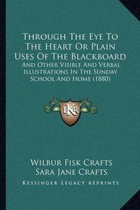 Cover image for Through the Eye to the Heart or Plain Uses of the Blackboard: And Other Visible and Verbal Illustrations in the Sunday School and Home (1880)