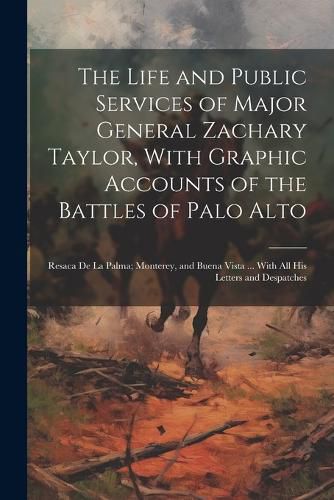 Cover image for The Life and Public Services of Major General Zachary Taylor, With Graphic Accounts of the Battles of Palo Alto; Resaca De La Palma; Monterey, and Buena Vista ... With All His Letters and Despatches