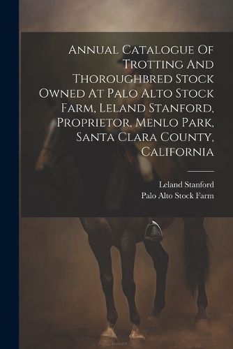 Annual Catalogue Of Trotting And Thoroughbred Stock Owned At Palo Alto Stock Farm, Leland Stanford, Proprietor, Menlo Park, Santa Clara County, California