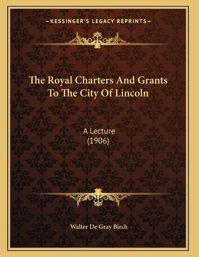 The Royal Charters and Grants to the City of Lincoln: A Lecture (1906)