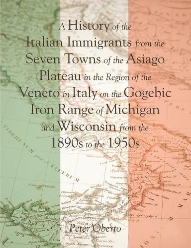 Cover image for A History of the Italian Immigrants from the Seven Towns of the Asiago Plateau in the Region of the Veneto in Italy on the Gogebic Iron Range of Michigan and Wisconsin from the 1890s to the 1950s