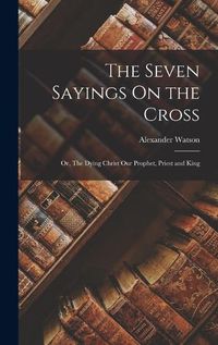 Cover image for The Seven Sayings On the Cross; Or, The Dying Christ Our Prophet, Priest and King