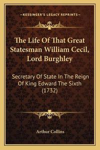 Cover image for The Life of That Great Statesman William Cecil, Lord Burghley: Secretary of State in the Reign of King Edward the Sixth (1732)