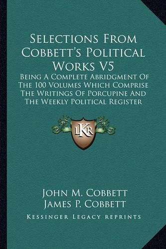 Cover image for Selections from Cobbett's Political Works V5: Being a Complete Abridgment of the 100 Volumes Which Comprise the Writings of Porcupine and the Weekly Political Register (1835)