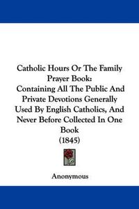 Cover image for Catholic Hours Or The Family Prayer Book: Containing All The Public And Private Devotions Generally Used By English Catholics, And Never Before Collected In One Book (1845)