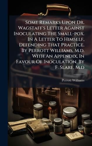 Cover image for Some Remarks Upon Dr. Wagstaff's Letter Against Inoculating The Small-pox. In A Letter To Himself, Defending That Practice. By Perrott Williams, M.d. With An Appendix, In Favour Of Inoculation, By F. Slare, M.d
