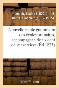 Cover image for Nouvelle Petite Grammaire Des Ecoles Primaires, Accompagnee de Six Cent Deux Exercices