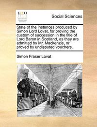 Cover image for State of the Instances Produced by Simon Lord Lovat, for Proving the Custom of Succession in the Title of Lord Baron in Scotland, as They Are Admitted by Mr. MacKenzie, or Proved by Undisputed Vouchers.