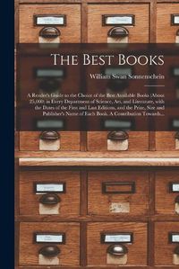 Cover image for The Best Books; a Reader's Guide to the Choice of the Best Available Books (about 25,000) in Every Department of Science, Art, and Literature, With the Dates of the First and Last Editions, and the Prize, Size and Publisher's Name of Each Book. A...