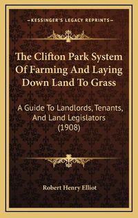 Cover image for The Clifton Park System of Farming and Laying Down Land to Grass: A Guide to Landlords, Tenants, and Land Legislators (1908)