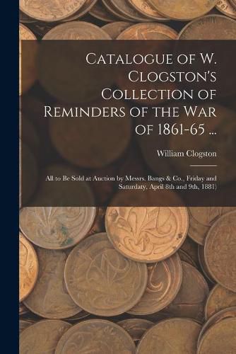 Catalogue of W. Clogston's Collection of Reminders of the War of 1861-65 ...: All to Be Sold at Auction by Messrs. Bangs & Co., Friday and Saturdaty, April 8th and 9th, 1881)