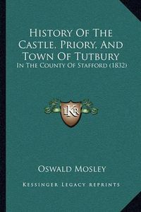 Cover image for History of the Castle, Priory, and Town of Tutbury: In the County of Stafford (1832)