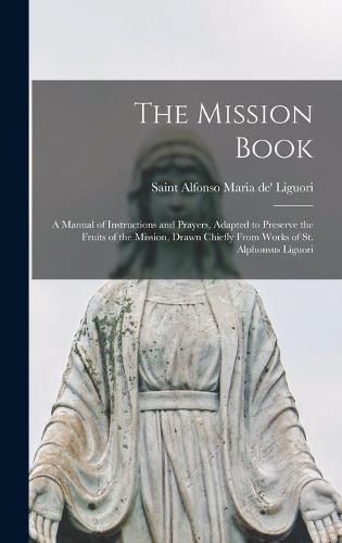 The Mission Book [microform]: a Manual of Instructions and Prayers, Adapted to Preserve the Fruits of the Mission, Drawn Chiefly From Works of St. Alphonsus Liguori