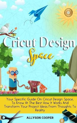 Cover image for Cricut Design Space: Your Specific Guide On Cricut Design Space, To Know At The Best How It Works And Transform Your Project Ideas From Thoughts To Reality