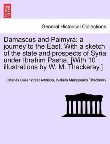 Cover image for Damascus and Palmyra: A Journey to the East. with a Sketch of the State and Prospects of Syria Under Ibrahim Pasha. [With 10 Illustrations by W. M. Thackeray.]