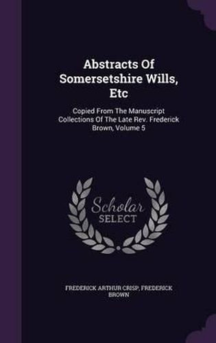 Cover image for Abstracts of Somersetshire Wills, Etc: Copied from the Manuscript Collections of the Late REV. Frederick Brown, Volume 5