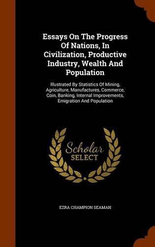 Essays on the Progress of Nations, in Civilization, Productive Industry, Wealth and Population: Illustrated by Statistics of Mining, Agriculture, Manufactures, Commerce, Coin, Banking, Internal Improvements, Emigration and Population