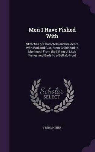 Cover image for Men I Have Fished with: Sketches of Characters and Incidents with Rod and Gun, from Childhood to Manhood, from the Killing of Little Fishes and Birds to a Buffalo Hunt