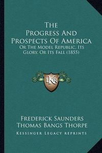 Cover image for The Progress and Prospects of America the Progress and Prospects of America: Or the Model Republic, Its Glory, or Its Fall (1855) or the Model Republic, Its Glory, or Its Fall (1855)