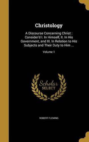 Cover image for Christology: A Discourse Concerning Christ: Consider'd I. in Himself, II. in His Government, and III. in Relation to His Subjects and Their Duty to Him ...; Volume 1