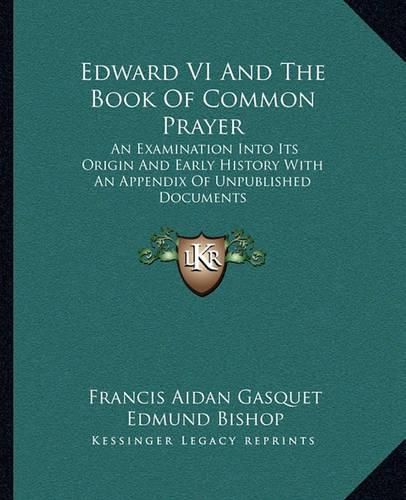 Edward VI and the Book of Common Prayer: An Examination Into Its Origin and Early History with an Appendix of Unpublished Documents