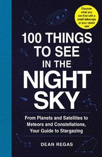 Cover image for 100 Things to See in the Night Sky: From Planets and Satellites to Meteors and Constellations, Your Guide to Stargazing