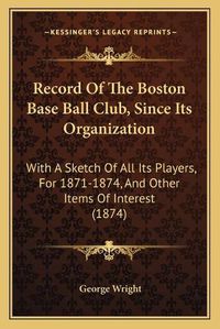 Cover image for Record of the Boston Base Ball Club, Since Its Organization: With a Sketch of All Its Players, for 1871-1874, and Other Items of Interest (1874)