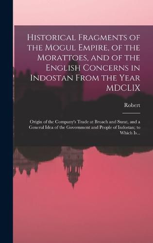 Historical Fragments of the Mogul Empire, of the Morattoes, and of the English Concerns in Indostan From the Year MDCLIX; Origin of the Company's Trade at Broach and Surat, and a General Idea of the Government and People of Indostan; to Which Is...