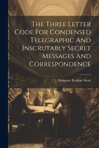 Cover image for The Three Letter Code For Condensed Telegraphic And Inscrutably Secret Messages And Correspondence