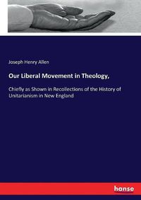 Cover image for Our Liberal Movement in Theology,: Chiefly as Shown in Recollections of the History of Unitarianism in New England