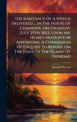 Cover image for The Substance Of A Speech Delivered ... In The House Of Commons, On Thursday July 25th, 1822, Upon Mr. Hume's Motion For Appointing A Commission Of Enquiry To Report On The State Of The Island Of Trinidad